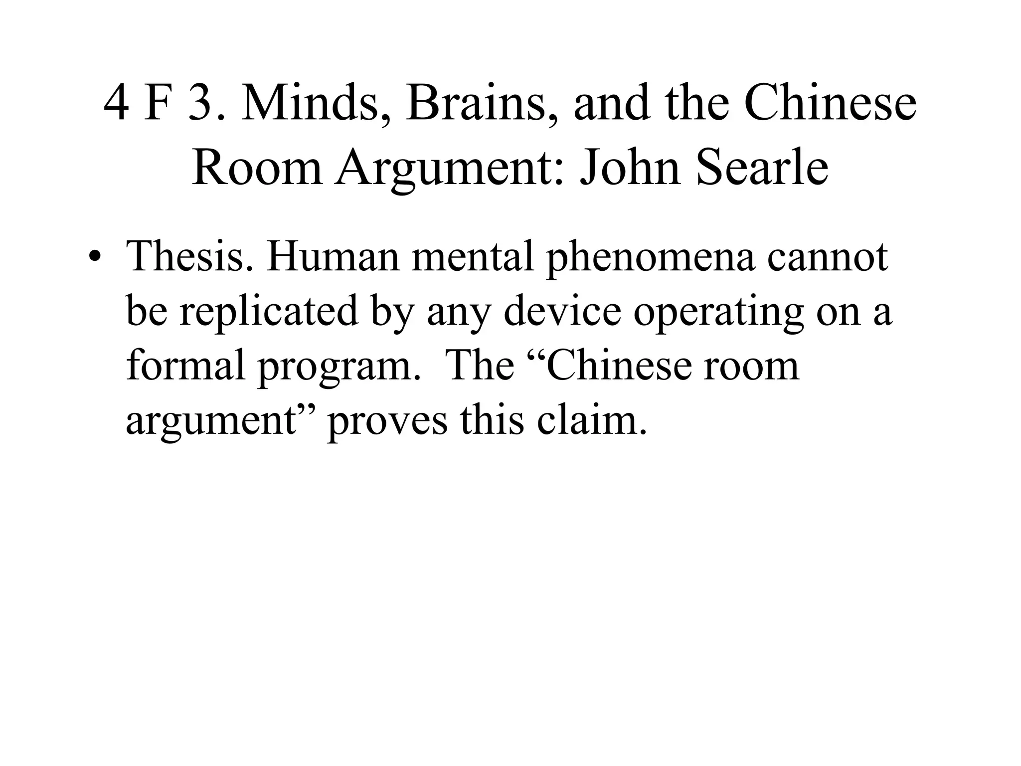 4 F 3. Minds, Brains, and the Chinese
Room Argument: John Searle
• Thesis. Human mental phenomena cannot
be replicated by any device operating on a
formal program. The “Chinese room
argument” proves this claim.
 