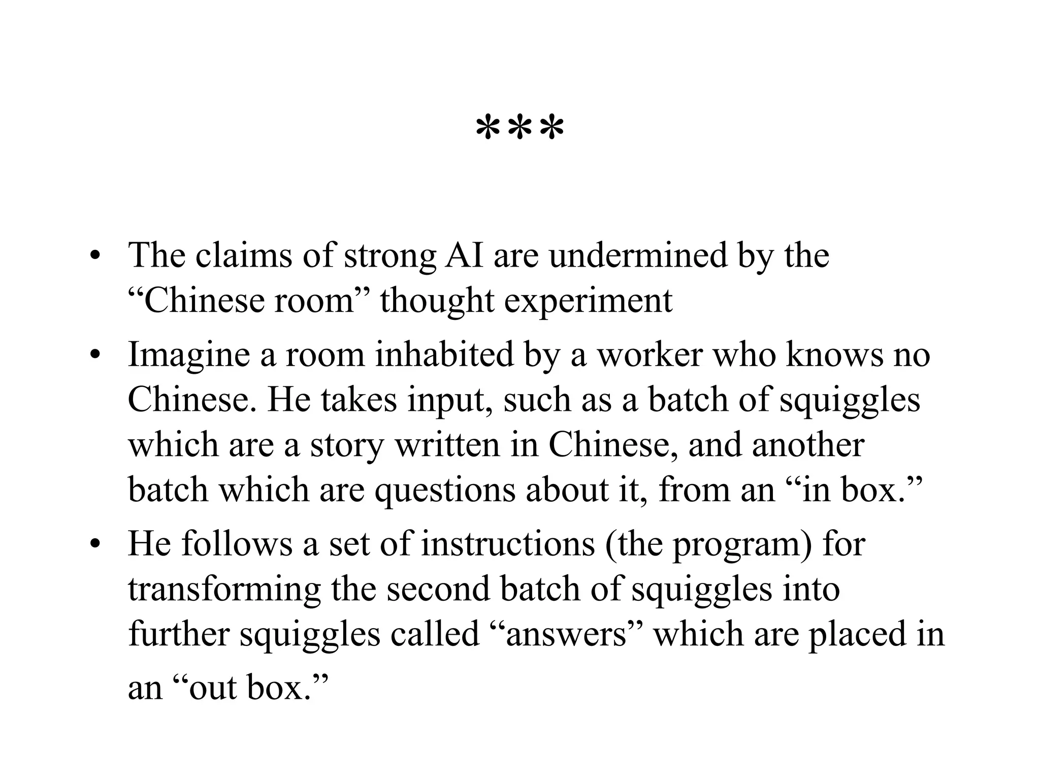 ***
• The claims of strong AI are undermined by the
“Chinese room” thought experiment
• Imagine a room inhabited by a worker who knows no
Chinese. He takes input, such as a batch of squiggles
which are a story written in Chinese, and another
batch which are questions about it, from an “in box.”
• He follows a set of instructions (the program) for
transforming the second batch of squiggles into
further squiggles called “answers” which are placed in
an “out box.”
 