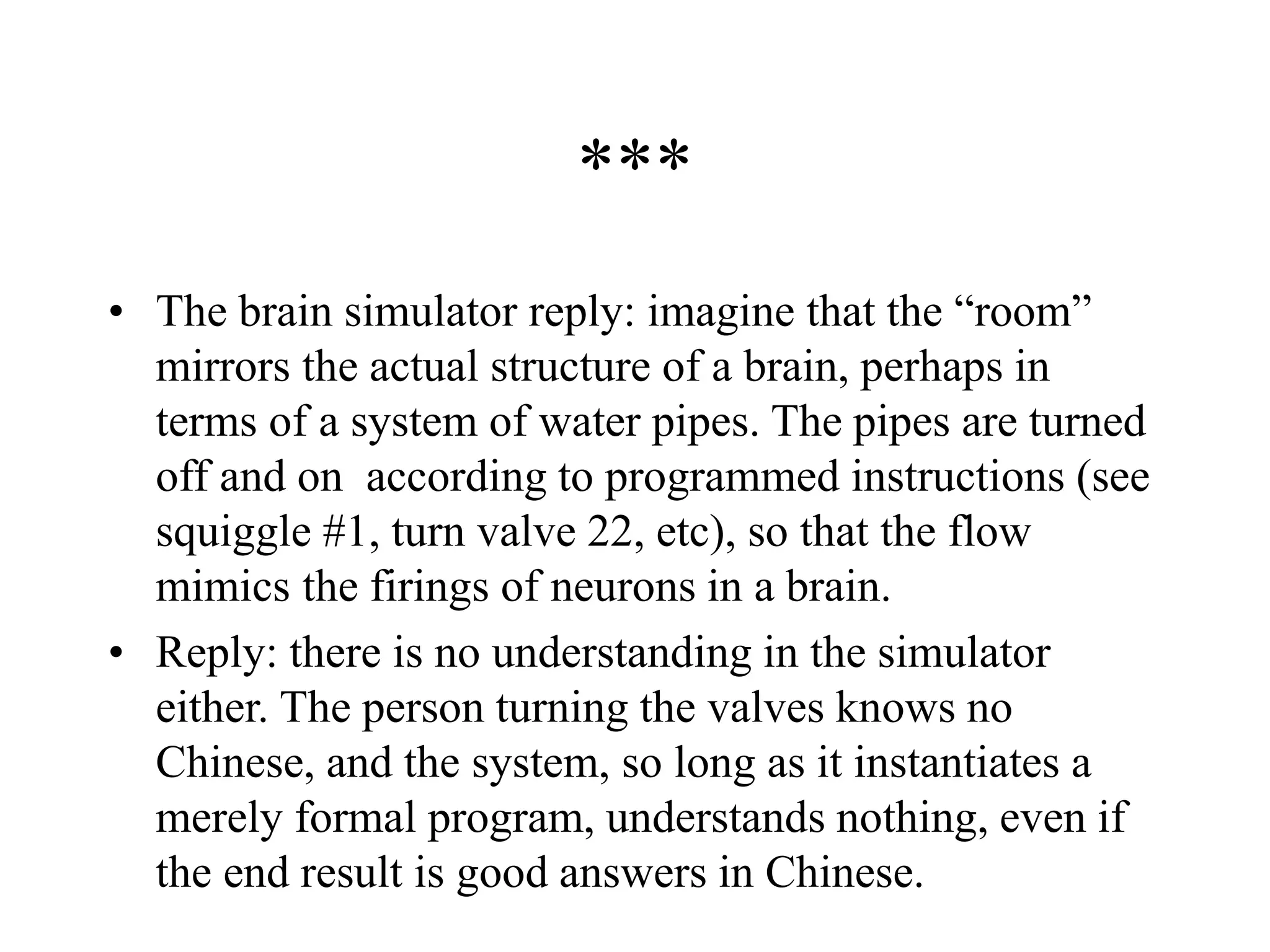 ***
• The brain simulator reply: imagine that the “room”
mirrors the actual structure of a brain, perhaps in
terms of a system of water pipes. The pipes are turned
off and on according to programmed instructions (see
squiggle #1, turn valve 22, etc), so that the flow
mimics the firings of neurons in a brain.
• Reply: there is no understanding in the simulator
either. The person turning the valves knows no
Chinese, and the system, so long as it instantiates a
merely formal program, understands nothing, even if
the end result is good answers in Chinese.
 