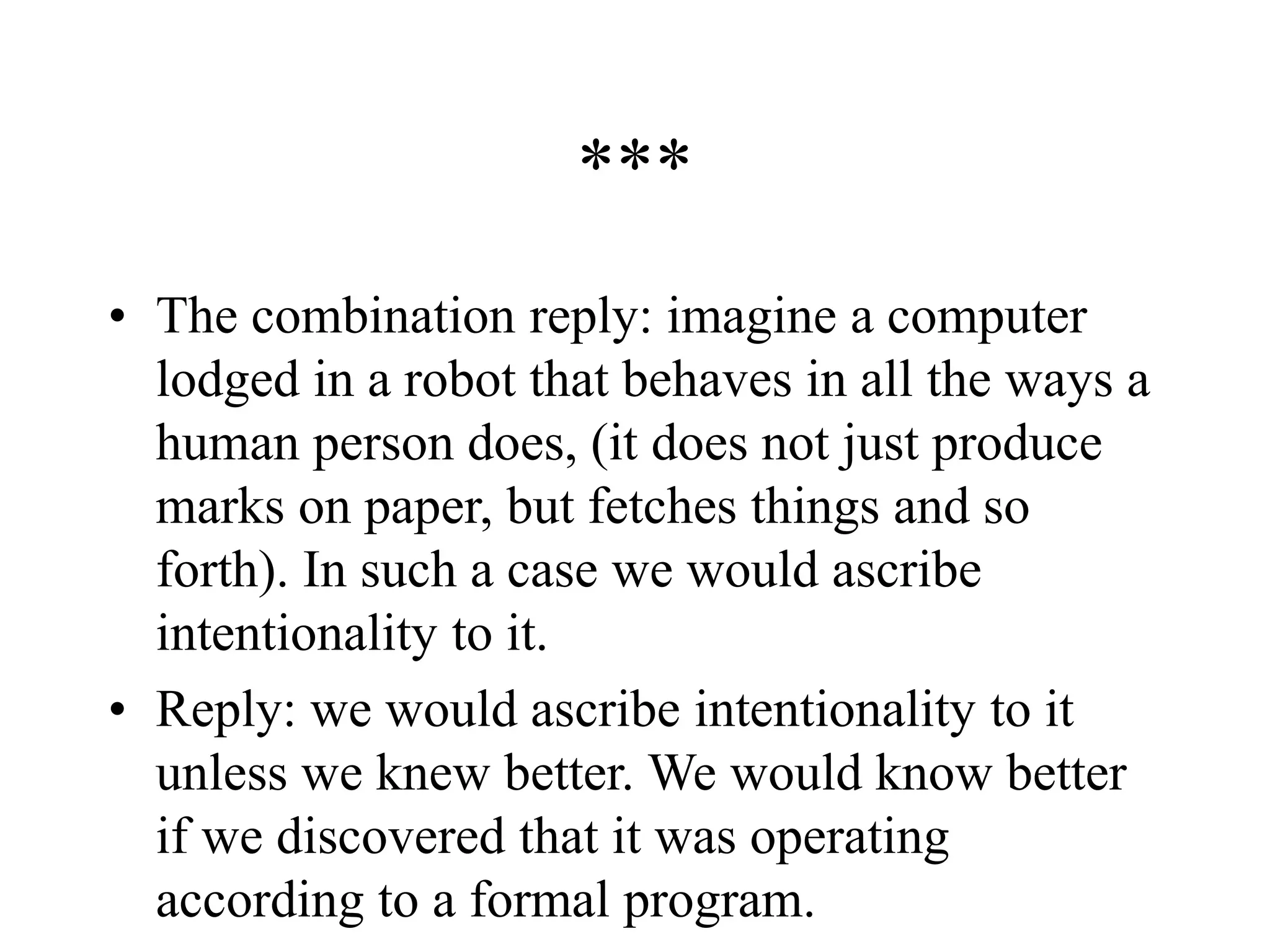 ***
• The combination reply: imagine a computer
lodged in a robot that behaves in all the ways a
human person does, (it does not just produce
marks on paper, but fetches things and so
forth). In such a case we would ascribe
intentionality to it.
• Reply: we would ascribe intentionality to it
unless we knew better. We would know better
if we discovered that it was operating
according to a formal program.
 