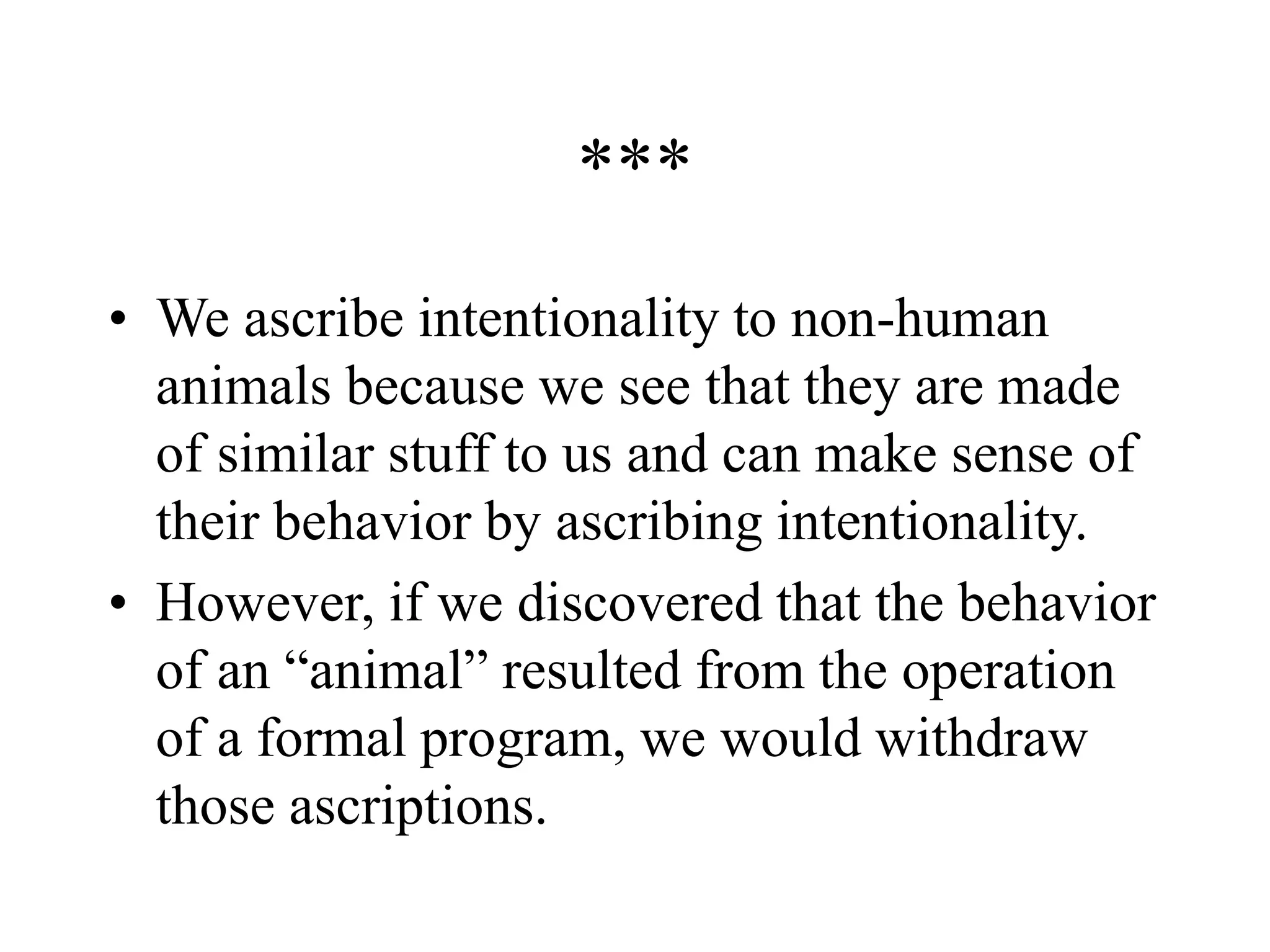 ***
• We ascribe intentionality to non-human
animals because we see that they are made
of similar stuff to us and can make sense of
their behavior by ascribing intentionality.
• However, if we discovered that the behavior
of an “animal” resulted from the operation
of a formal program, we would withdraw
those ascriptions.
 