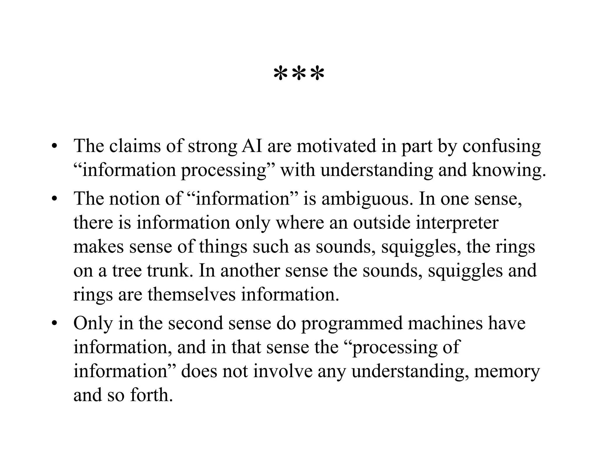 ***
• The claims of strong AI are motivated in part by confusing
“information processing” with understanding and knowing.
• The notion of “information” is ambiguous. In one sense,
there is information only where an outside interpreter
makes sense of things such as sounds, squiggles, the rings
on a tree trunk. In another sense the sounds, squiggles and
rings are themselves information.
• Only in the second sense do programmed machines have
information, and in that sense the “processing of
information” does not involve any understanding, memory
and so forth.
 