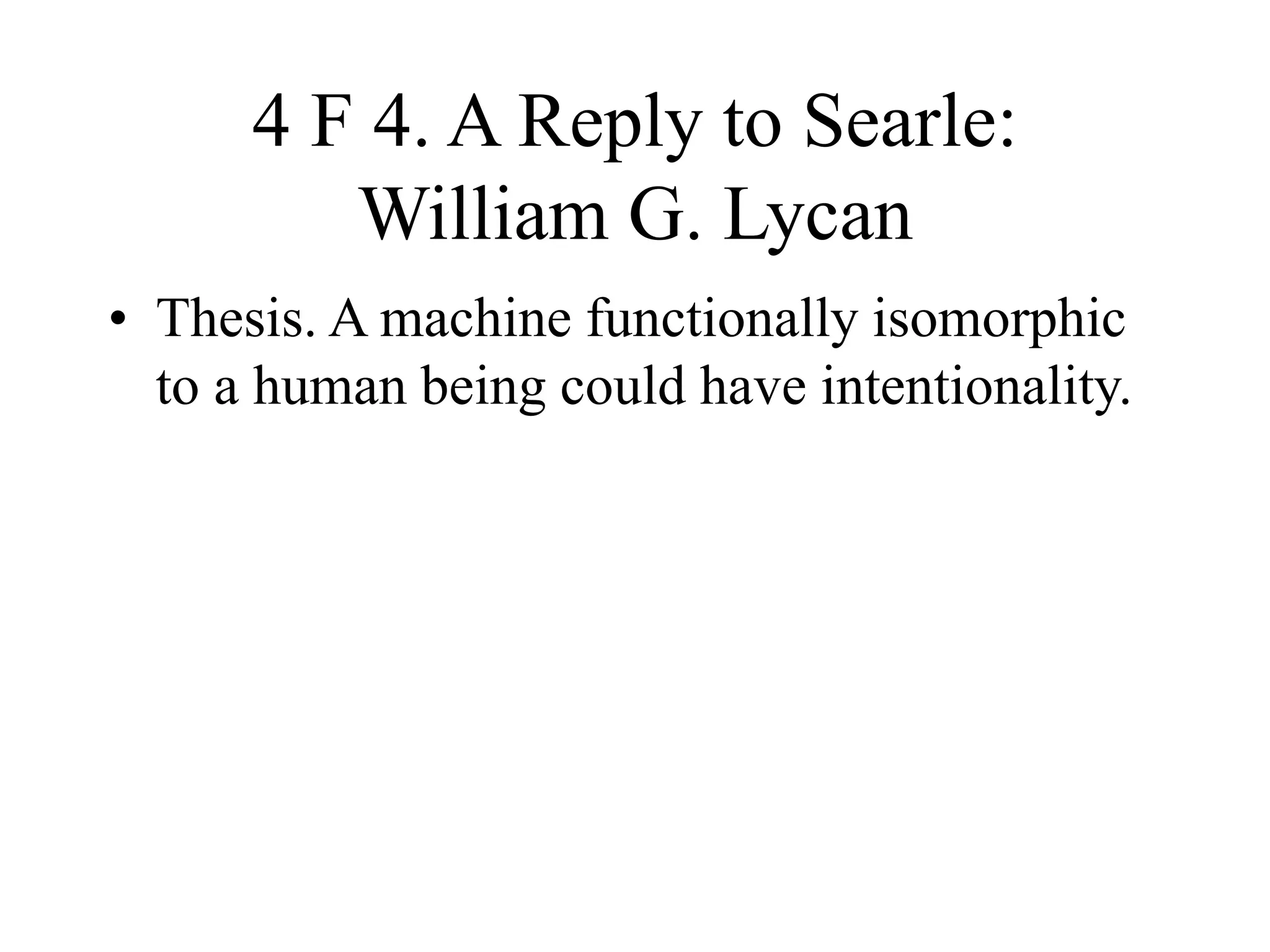 4 F 4. A Reply to Searle:
William G. Lycan
• Thesis. A machine functionally isomorphic
to a human being could have intentionality.
 