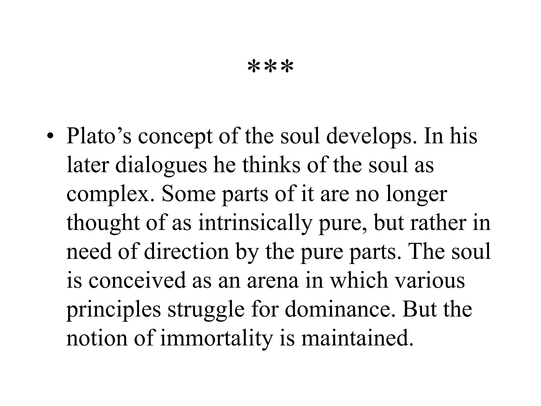 ***
• Plato’s concept of the soul develops. In his
later dialogues he thinks of the soul as
complex. Some parts of it are no longer
thought of as intrinsically pure, but rather in
need of direction by the pure parts. The soul
is conceived as an arena in which various
principles struggle for dominance. But the
notion of immortality is maintained.
 
