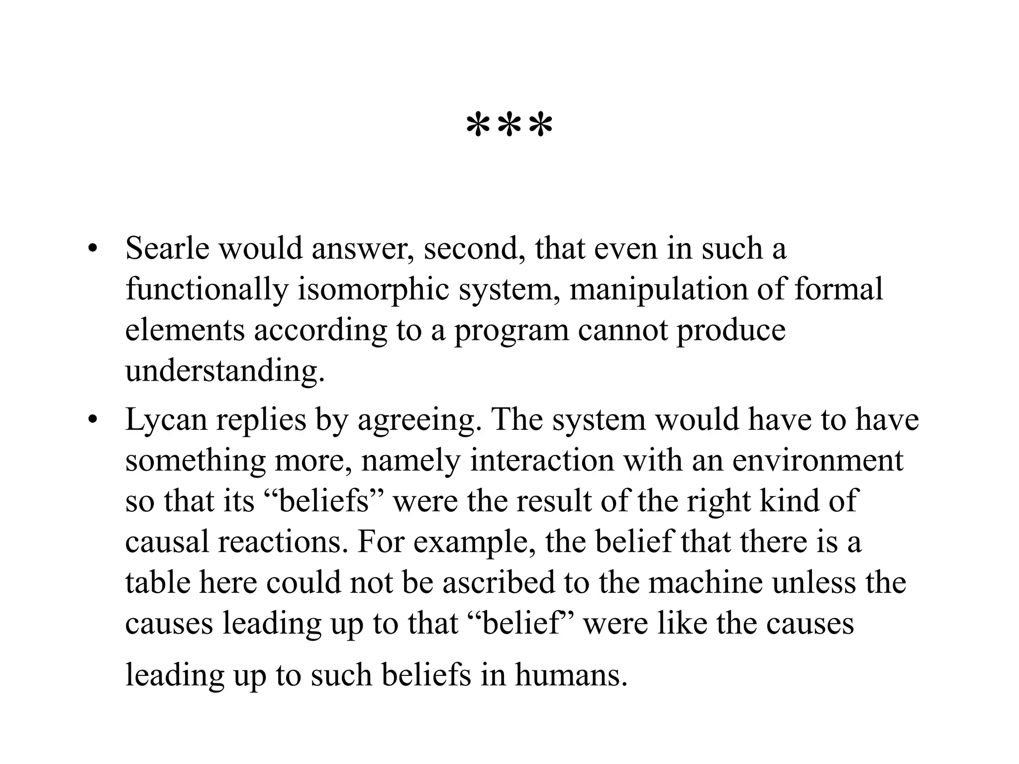 ***
• Searle would answer, second, that even in such a
functionally isomorphic system, manipulation of formal
elements according to a program cannot produce
understanding.
• Lycan replies by agreeing. The system would have to have
something more, namely interaction with an environment
so that its “beliefs” were the result of the right kind of
causal reactions. For example, the belief that there is a
table here could not be ascribed to the machine unless the
causes leading up to that “belief” were like the causes
leading up to such beliefs in humans.
 