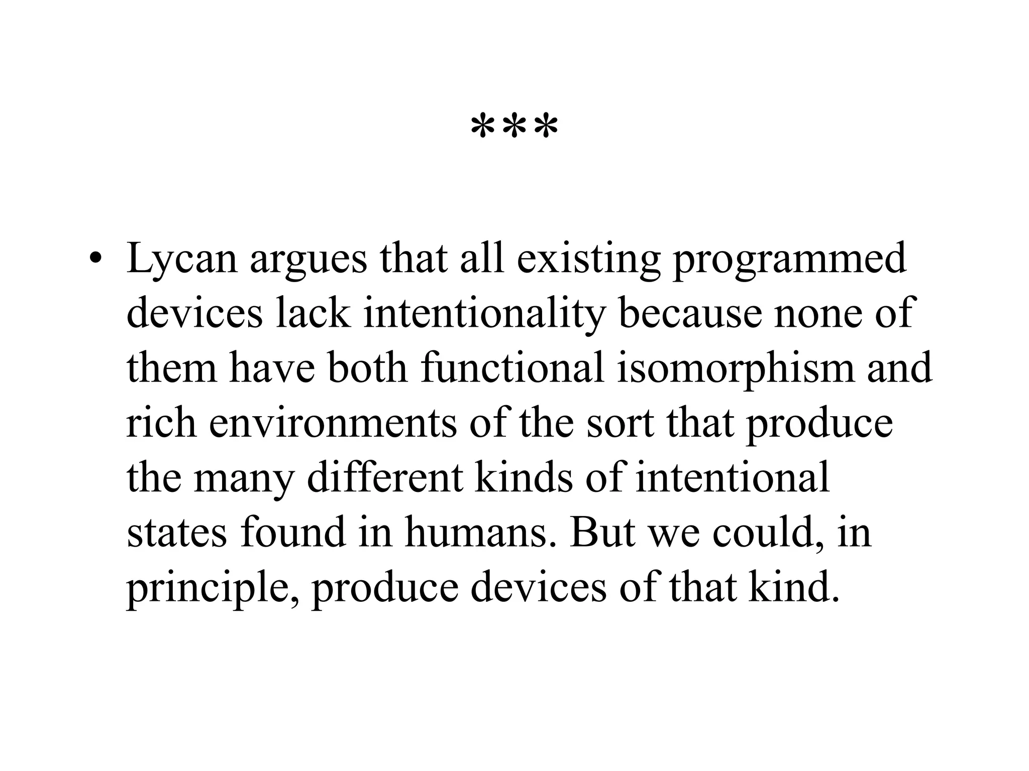 ***
• Lycan argues that all existing programmed
devices lack intentionality because none of
them have both functional isomorphism and
rich environments of the sort that produce
the many different kinds of intentional
states found in humans. But we could, in
principle, produce devices of that kind.
 