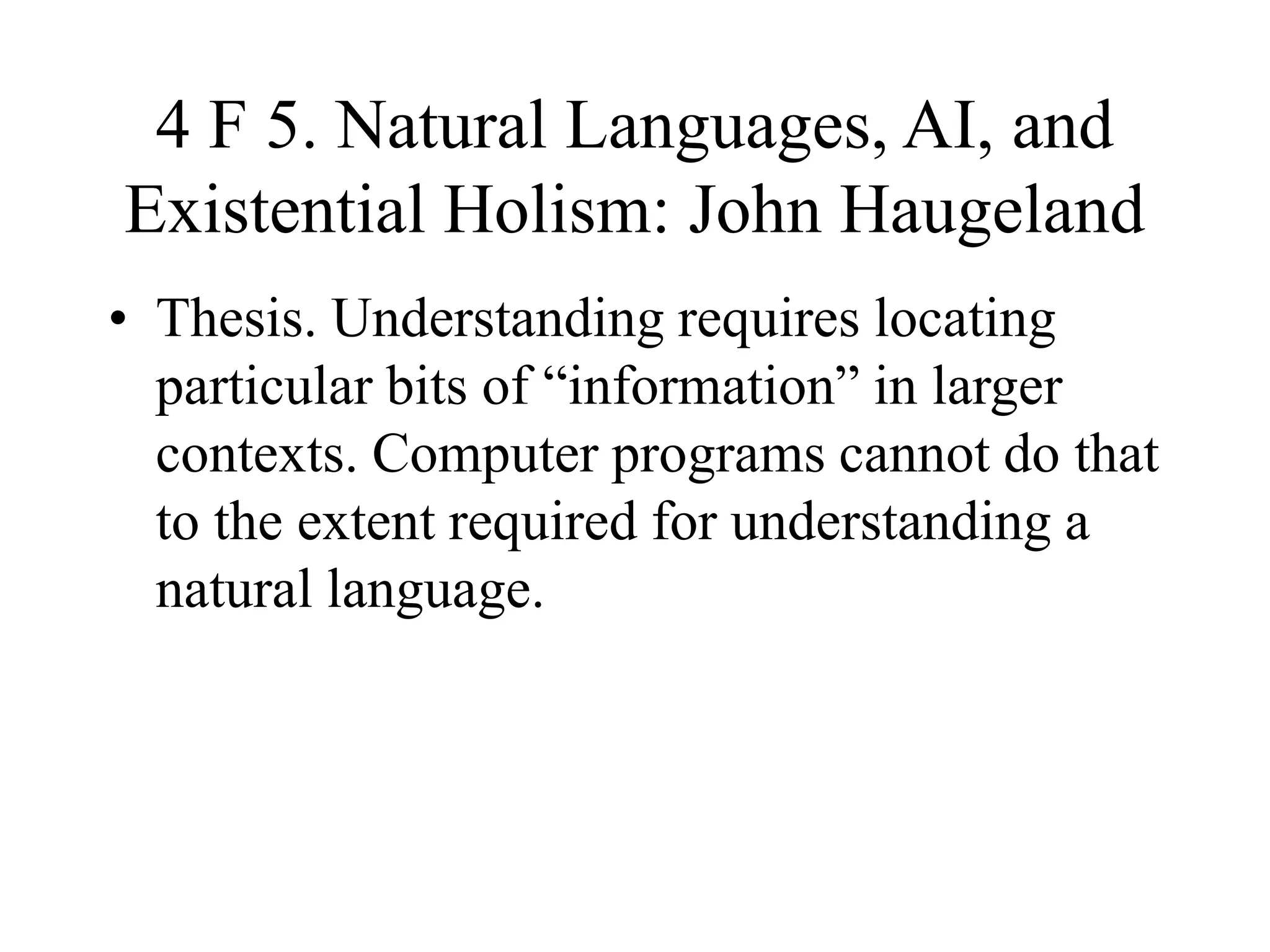 4 F 5. Natural Languages, AI, and
Existential Holism: John Haugeland
• Thesis. Understanding requires locating
particular bits of “information” in larger
contexts. Computer programs cannot do that
to the extent required for understanding a
natural language.
 