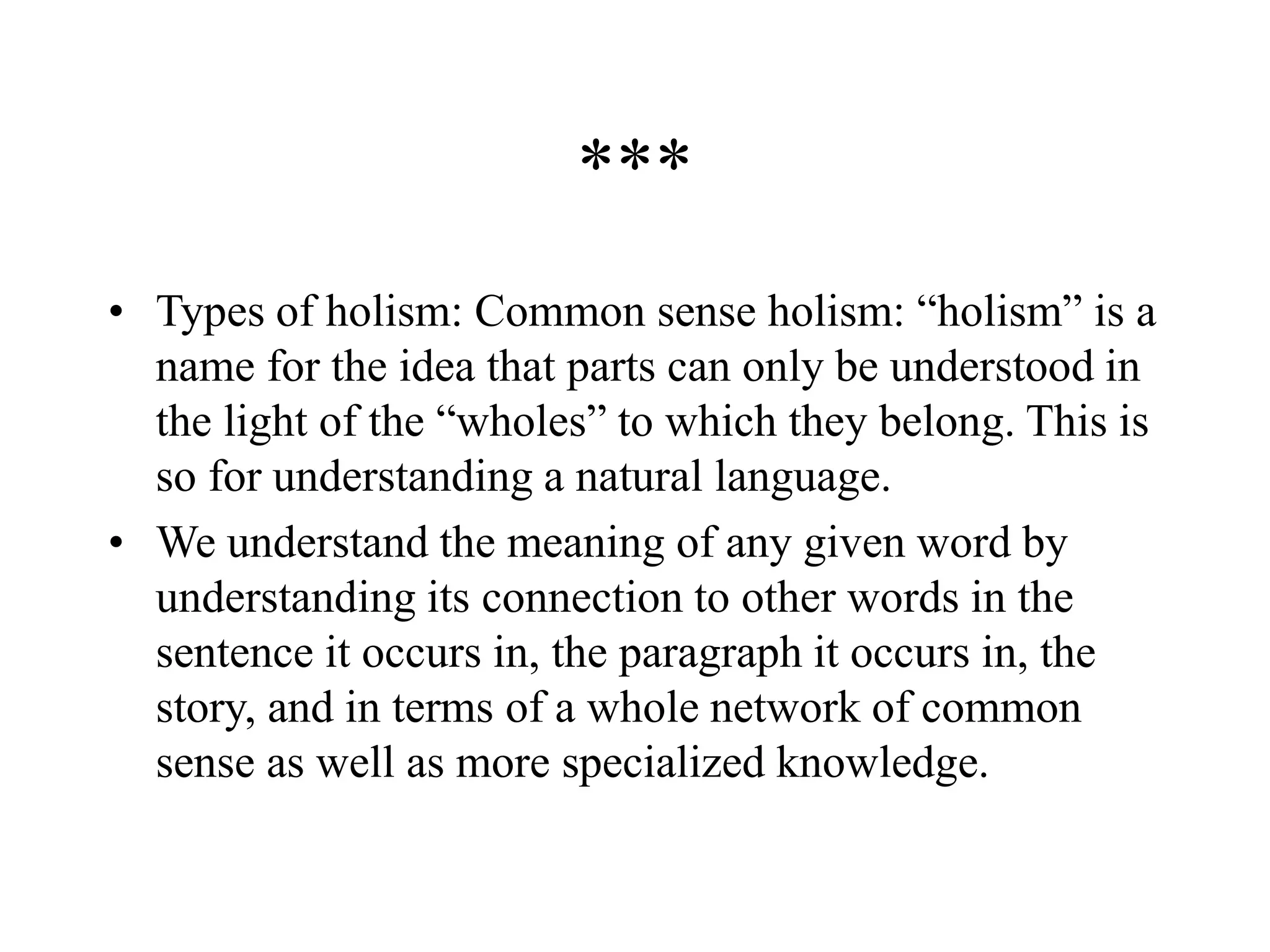 ***
• Types of holism: Common sense holism: “holism” is a
name for the idea that parts can only be understood in
the light of the “wholes” to which they belong. This is
so for understanding a natural language.
• We understand the meaning of any given word by
understanding its connection to other words in the
sentence it occurs in, the paragraph it occurs in, the
story, and in terms of a whole network of common
sense as well as more specialized knowledge.
 
