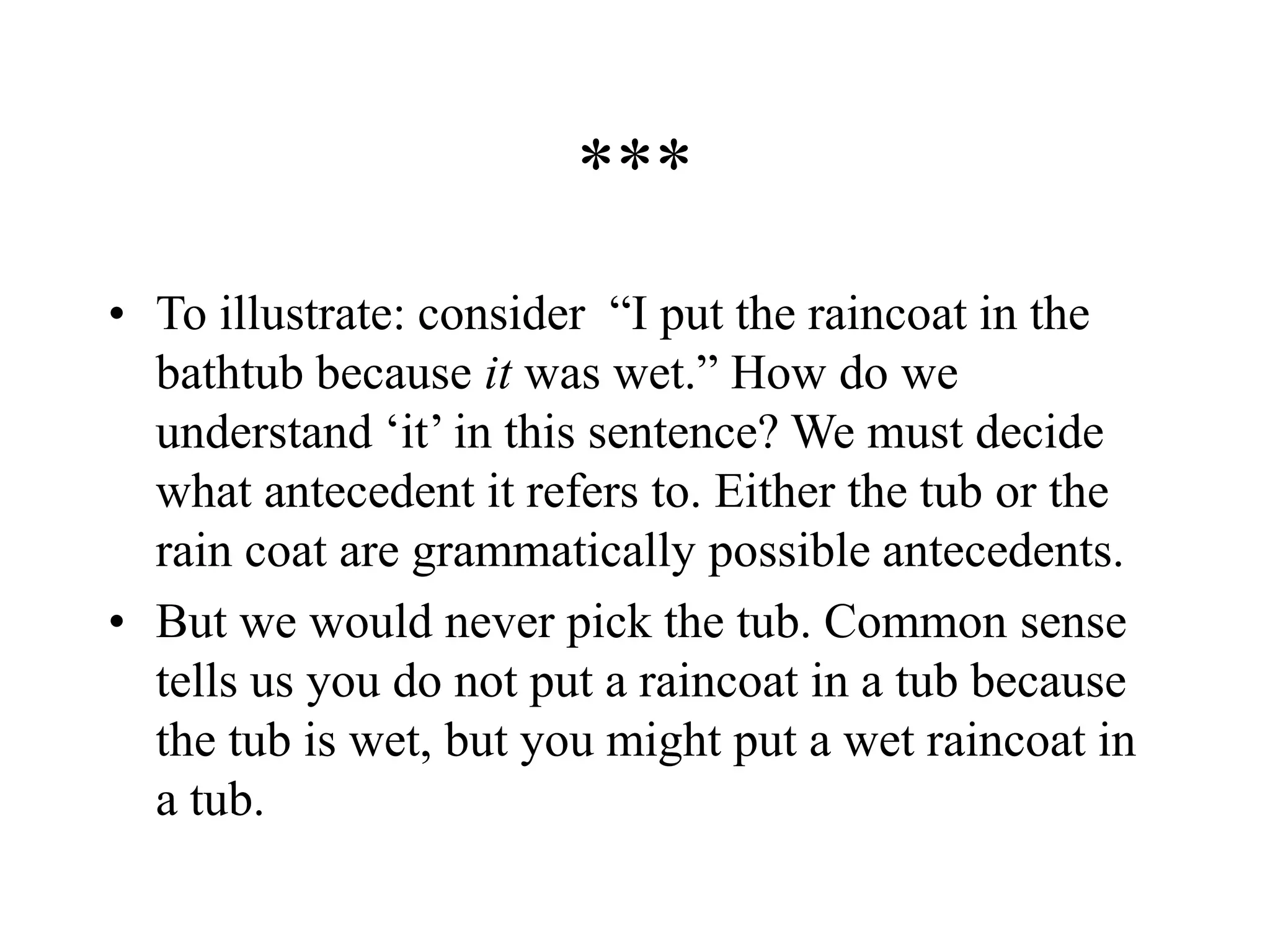 ***
• To illustrate: consider “I put the raincoat in the
bathtub because it was wet.” How do we
understand ‘it’ in this sentence? We must decide
what antecedent it refers to. Either the tub or the
rain coat are grammatically possible antecedents.
• But we would never pick the tub. Common sense
tells us you do not put a raincoat in a tub because
the tub is wet, but you might put a wet raincoat in
a tub.
 