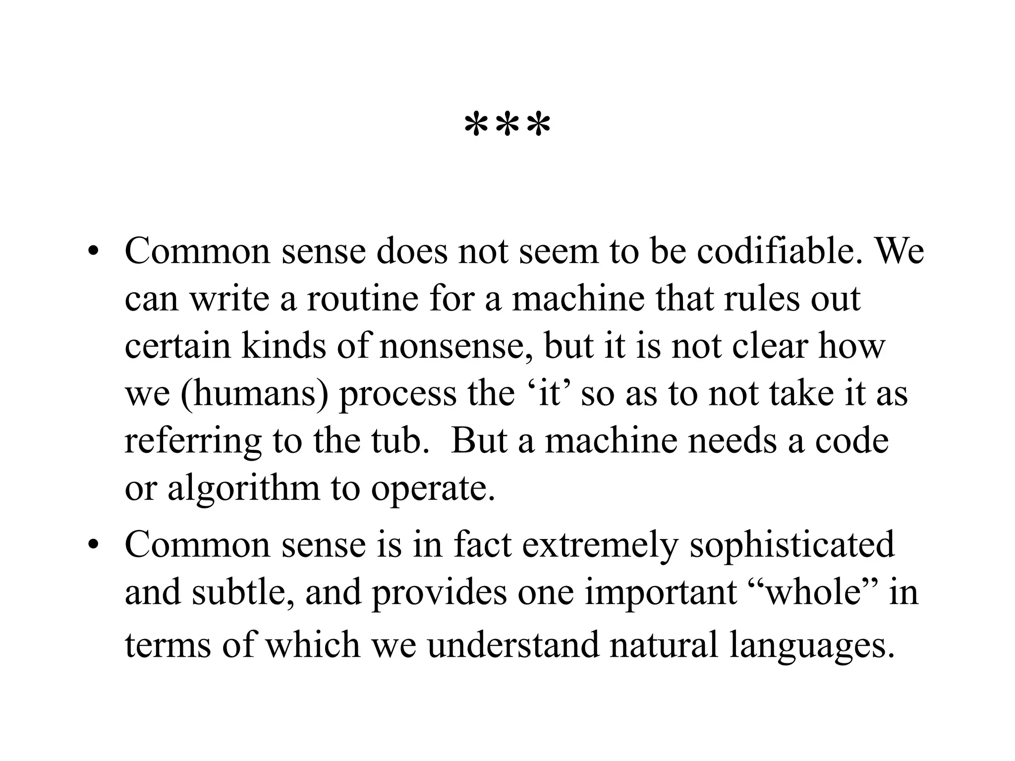 ***
• Common sense does not seem to be codifiable. We
can write a routine for a machine that rules out
certain kinds of nonsense, but it is not clear how
we (humans) process the ‘it’ so as to not take it as
referring to the tub. But a machine needs a code
or algorithm to operate.
• Common sense is in fact extremely sophisticated
and subtle, and provides one important “whole” in
terms of which we understand natural languages.
 