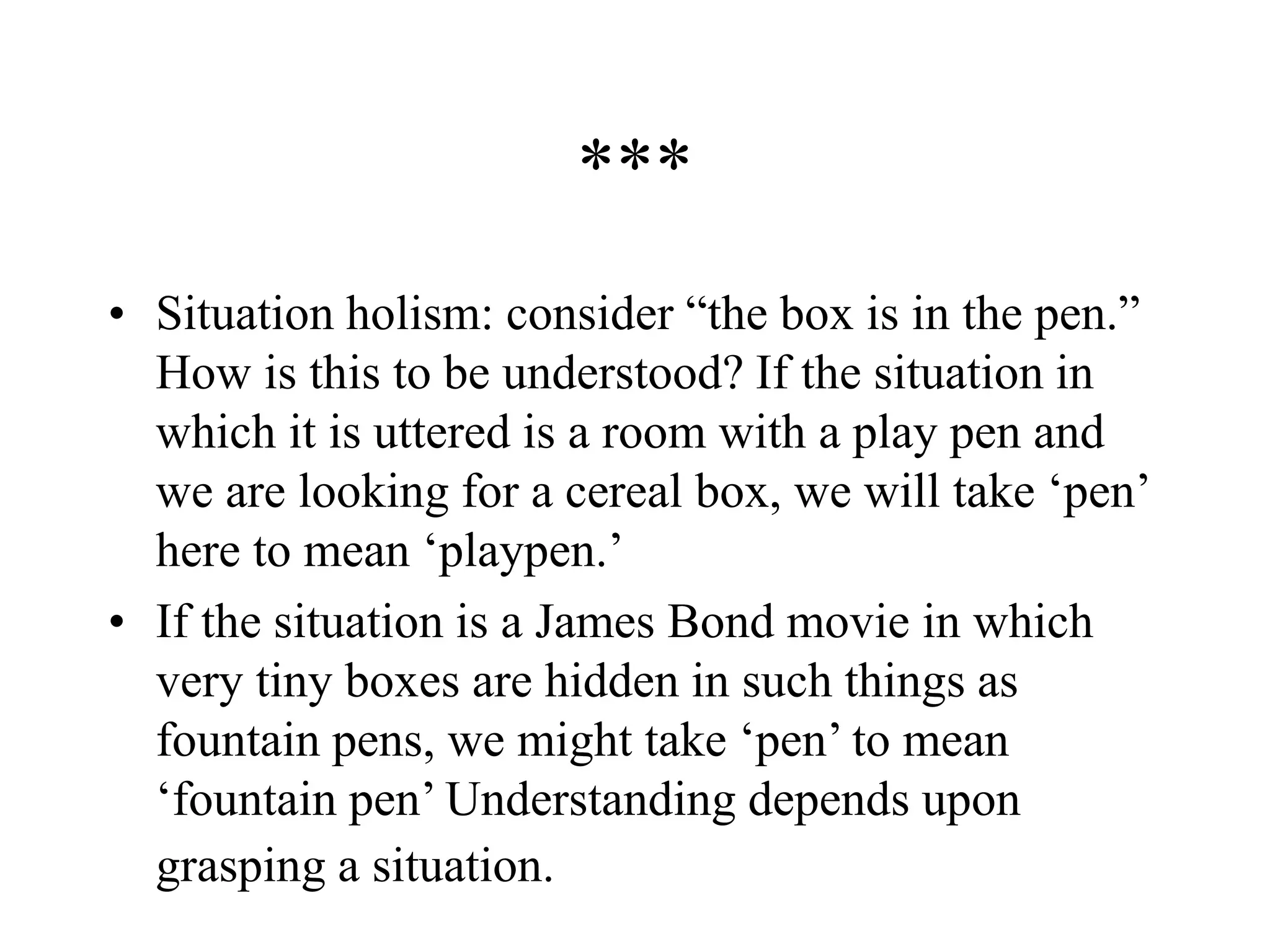 ***
• Situation holism: consider “the box is in the pen.”
How is this to be understood? If the situation in
which it is uttered is a room with a play pen and
we are looking for a cereal box, we will take ‘pen’
here to mean ‘playpen.’
• If the situation is a James Bond movie in which
very tiny boxes are hidden in such things as
fountain pens, we might take ‘pen’ to mean
‘fountain pen’ Understanding depends upon
grasping a situation.
 