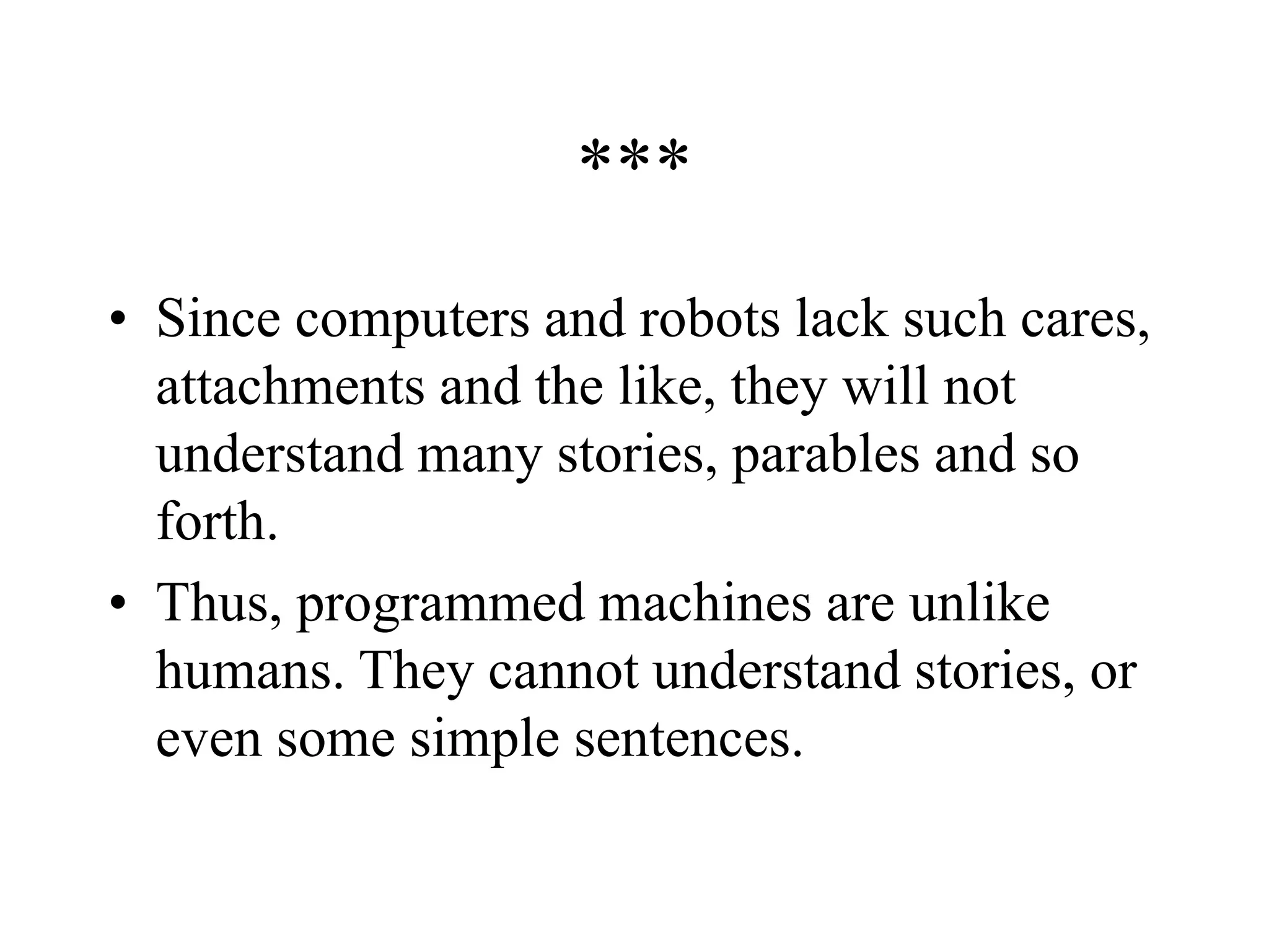 ***
• Since computers and robots lack such cares,
attachments and the like, they will not
understand many stories, parables and so
forth.
• Thus, programmed machines are unlike
humans. They cannot understand stories, or
even some simple sentences.
 