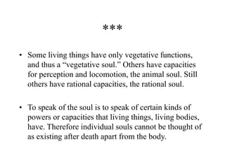 ***
• Some living things have only vegetative functions,
and thus a “vegetative soul.” Others have capacities
for perception and locomotion, the animal soul. Still
others have rational capacities, the rational soul.
• To speak of the soul is to speak of certain kinds of
powers or capacities that living things, living bodies,
have. Therefore individual souls cannot be thought of
as existing after death apart from the body.
 