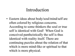 Introduction
• Eastern ideas about body/soul/mind/self are
often colored by religious concerns.
According to some thinkers the soul or true
self is identical with God! When God is
conceived pantheistically the self is thus
identical with reality itself. There are
continuing puzzles about the relation of that
which is more mind-like or spiritual to that
which is more physical.
 