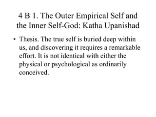 4 B 1. The Outer Empirical Self and
the Inner Self-God: Katha Upanishad
• Thesis. The true self is buried deep within
us, and discovering it requires a remarkable
effort. It is not identical with either the
physical or psychological as ordinarily
conceived.
 