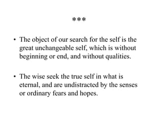 ***
• The object of our search for the self is the
great unchangeable self, which is without
beginning or end, and without qualities.
• The wise seek the true self in what is
eternal, and are undistracted by the senses
or ordinary fears and hopes.
 
