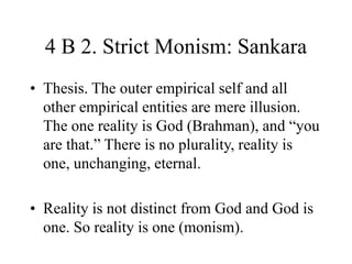 4 B 2. Strict Monism: Sankara
• Thesis. The outer empirical self and all
other empirical entities are mere illusion.
The one reality is God (Brahman), and “you
are that.” There is no plurality, reality is
one, unchanging, eternal.
• Reality is not distinct from God and God is
one. So reality is one (monism).
 