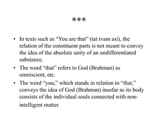 ***
• In texts such as “You are that” (tat tvam asi), the
relation of the constituent parts is not meant to convey
the idea of the absolute unity of an undifferentiated
substance.
• The word “that” refers to God (Brahman) as
omniscient, etc.
• The word “you,” which stands in relation to “that,”
conveys the idea of God (Brahman) insofar as its body
consists of the individual souls connected with non-
intelligent matter.
 