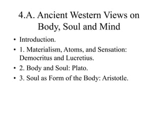 4.A. Ancient Western Views on
Body, Soul and Mind
• Introduction.
• 1. Materialism, Atoms, and Sensation:
Democritus and Lucretius.
• 2. Body and Soul: Plato.
• 3. Soul as Form of the Body: Aristotle.
 