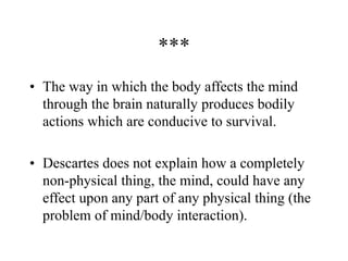 ***
• The way in which the body affects the mind
through the brain naturally produces bodily
actions which are conducive to survival.
• Descartes does not explain how a completely
non-physical thing, the mind, could have any
effect upon any part of any physical thing (the
problem of mind/body interaction).
 