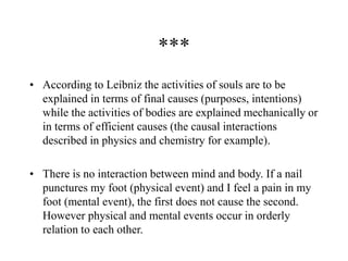 ***
• According to Leibniz the activities of souls are to be
explained in terms of final causes (purposes, intentions)
while the activities of bodies are explained mechanically or
in terms of efficient causes (the causal interactions
described in physics and chemistry for example).
• There is no interaction between mind and body. If a nail
punctures my foot (physical event) and I feel a pain in my
foot (mental event), the first does not cause the second.
However physical and mental events occur in orderly
relation to each other.
 