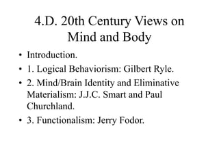 4.D. 20th Century Views on
Mind and Body
• Introduction.
• 1. Logical Behaviorism: Gilbert Ryle.
• 2. Mind/Brain Identity and Eliminative
Materialism: J.J.C. Smart and Paul
Churchland.
• 3. Functionalism: Jerry Fodor.
 