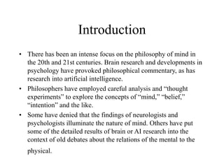 Introduction
• There has been an intense focus on the philosophy of mind in
the 20th and 21st centuries. Brain research and developments in
psychology have provoked philosophical commentary, as has
research into artificial intelligence.
• Philosophers have employed careful analysis and “thought
experiments” to explore the concepts of “mind,” “belief,”
“intention” and the like.
• Some have denied that the findings of neurologists and
psychologists illuminate the nature of mind. Others have put
some of the detailed results of brain or AI research into the
context of old debates about the relations of the mental to the
physical.
 