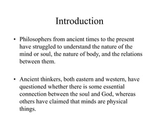 Introduction
• Philosophers from ancient times to the present
have struggled to understand the nature of the
mind or soul, the nature of body, and the relations
between them.
• Ancient thinkers, both eastern and western, have
questioned whether there is some essential
connection between the soul and God, whereas
others have claimed that minds are physical
things.
 