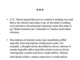 ***
• J.J.C. Smart argued that just as a nation is nothing over and
above the citizens that make it up, so the mind is nothing
over and above the particular neuronal events that make it
up. Minds (nations) are “reducible to” bodies (individual
citizens).
• Descriptions of mental events may nonetheless differ
logically from descriptions of physical events. For
example, a thought can be described as clever, whereas it
sounds logically odd to describe a brain event as clever.
Analogously a nation can have a trade deficit, whereas
individuals within a nation cannot have a trade deficit.
 