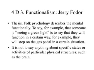 4 D 3. Functionalism: Jerry Fodor
• Thesis. Folk psychology describes the mental
functionally. To say, for example, that someone
is “seeing a green light” is to say that they will
function in a certain way, for example, they
will step on the gas pedal in a certain situation.
• It is not to say anything about specific states or
activities of particular physical structures, such
as the brain.
 