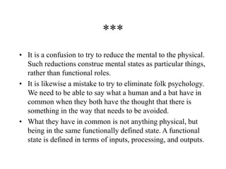 ***
• It is a confusion to try to reduce the mental to the physical.
Such reductions construe mental states as particular things,
rather than functional roles.
• It is likewise a mistake to try to eliminate folk psychology.
We need to be able to say what a human and a bat have in
common when they both have the thought that there is
something in the way that needs to be avoided.
• What they have in common is not anything physical, but
being in the same functionally defined state. A functional
state is defined in terms of inputs, processing, and outputs.
 