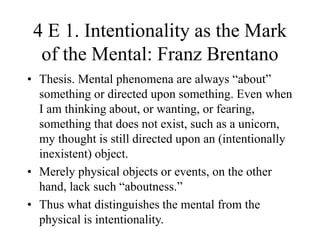 4 E 1. Intentionality as the Mark
of the Mental: Franz Brentano
• Thesis. Mental phenomena are always “about”
something or directed upon something. Even when
I am thinking about, or wanting, or fearing,
something that does not exist, such as a unicorn,
my thought is still directed upon an (intentionally
inexistent) object.
• Merely physical objects or events, on the other
hand, lack such “aboutness.”
• Thus what distinguishes the mental from the
physical is intentionality.
 