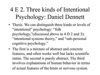 4 E 2. Three kinds of Intentional
Psychology: Daniel Dennett
• Thesis. We can distinguish three kinds or levels of
“intentional” psychology: “folk
psychology,”(discussed above in 4 D 2 and 3);
“intentional systems theory,” and “sub-personal
cognitive psychology.”
• The first is a mixture of abstract and concrete
features, and often works well but lacks scientific
status. The second is purely abstract. The third
involves explanations of human behavior in terms
of actual features of the brain or nervous system.
 