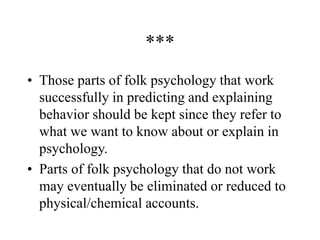 ***
• Those parts of folk psychology that work
successfully in predicting and explaining
behavior should be kept since they refer to
what we want to know about or explain in
psychology.
• Parts of folk psychology that do not work
may eventually be eliminated or reduced to
physical/chemical accounts.
 