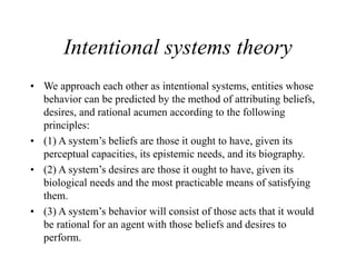 Intentional systems theory
• We approach each other as intentional systems, entities whose
behavior can be predicted by the method of attributing beliefs,
desires, and rational acumen according to the following
principles:
• (1) A system’s beliefs are those it ought to have, given its
perceptual capacities, its epistemic needs, and its biography.
• (2) A system’s desires are those it ought to have, given its
biological needs and the most practicable means of satisfying
them.
• (3) A system’s behavior will consist of those acts that it would
be rational for an agent with those beliefs and desires to
perform.
 
