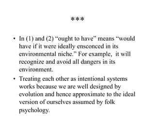 ***
• In (1) and (2) “ought to have” means “would
have if it were ideally ensconced in its
environmental niche.” For example, it will
recognize and avoid all dangers in its
environment.
• Treating each other as intentional systems
works because we are well designed by
evolution and hence approximate to the ideal
version of ourselves assumed by folk
psychology.
 