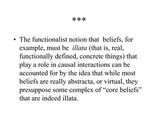 ***
• The functionalist notion that beliefs, for
example, must be illata (that is, real,
functionally defined, concrete things) that
play a role in causal interactions can be
accounted for by the idea that while most
beliefs are really abstracta, or virtual, they
presuppose some complex of “core beliefs”
that are indeed illata.
 