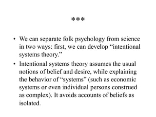 ***
• We can separate folk psychology from science
in two ways: first, we can develop “intentional
systems theory.”
• Intentional systems theory assumes the usual
notions of belief and desire, while explaining
the behavior of “systems” (such as economic
systems or even individual persons construed
as complex). It avoids accounts of beliefs as
isolated.
 