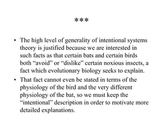 ***
• The high level of generality of intentional systems
theory is justified because we are interested in
such facts as that certain bats and certain birds
both “avoid” or “dislike” certain noxious insects, a
fact which evolutionary biology seeks to explain.
• That fact cannot even be stated in terms of the
physiology of the bird and the very different
physiology of the bat, so we must keep the
“intentional” description in order to motivate more
detailed explanations.
 