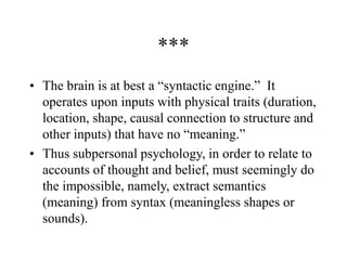 ***
• The brain is at best a “syntactic engine.” It
operates upon inputs with physical traits (duration,
location, shape, causal connection to structure and
other inputs) that have no “meaning.”
• Thus subpersonal psychology, in order to relate to
accounts of thought and belief, must seemingly do
the impossible, namely, extract semantics
(meaning) from syntax (meaningless shapes or
sounds).
 