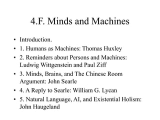 4.F. Minds and Machines
• Introduction.
• 1. Humans as Machines: Thomas Huxley
• 2. Reminders about Persons and Machines:
Ludwig Wittgenstein and Paul Ziff
• 3. Minds, Brains, and The Chinese Room
Argument: John Searle
• 4. A Reply to Searle: William G. Lycan
• 5. Natural Language, AI, and Existential Holism:
John Haugeland
 