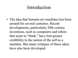 Introduction
• The idea that humans are machines has been
around for several centuries. Recent
developments, particularly 20th century
inventions, such as computers and robots
that seem to “think,” have lent greater
credibility to the notion of the self as a
machine. But many critiques of these ideas
have also been developed.
 