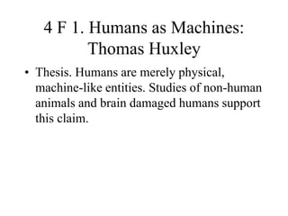4 F 1. Humans as Machines:
Thomas Huxley
• Thesis. Humans are merely physical,
machine-like entities. Studies of non-human
animals and brain damaged humans support
this claim.
 