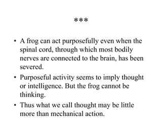 ***
• A frog can act purposefully even when the
spinal cord, through which most bodily
nerves are connected to the brain, has been
severed.
• Purposeful activity seems to imply thought
or intelligence. But the frog cannot be
thinking.
• Thus what we call thought may be little
more than mechanical action.
 