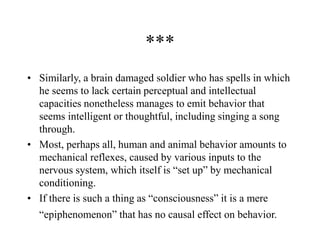 ***
• Similarly, a brain damaged soldier who has spells in which
he seems to lack certain perceptual and intellectual
capacities nonetheless manages to emit behavior that
seems intelligent or thoughtful, including singing a song
through.
• Most, perhaps all, human and animal behavior amounts to
mechanical reflexes, caused by various inputs to the
nervous system, which itself is “set up” by mechanical
conditioning.
• If there is such a thing as “consciousness” it is a mere
“epiphenomenon” that has no causal effect on behavior.
 