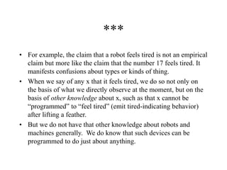 ***
• For example, the claim that a robot feels tired is not an empirical
claim but more like the claim that the number 17 feels tired. It
manifests confusions about types or kinds of thing.
• When we say of any x that it feels tired, we do so not only on
the basis of what we directly observe at the moment, but on the
basis of other knowledge about x, such as that x cannot be
“programmed” to “feel tired” (emit tired-indicating behavior)
after lifting a feather.
• But we do not have that other knowledge about robots and
machines generally. We do know that such devices can be
programmed to do just about anything.
 