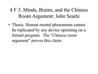 4 F 3. Minds, Brains, and the Chinese
Room Argument: John Searle
• Thesis. Human mental phenomena cannot
be replicated by any device operating on a
formal program. The “Chinese room
argument” proves this claim.
 