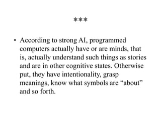 ***
• According to strong AI, programmed
computers actually have or are minds, that
is, actually understand such things as stories
and are in other cognitive states. Otherwise
put, they have intentionality, grasp
meanings, know what symbols are “about”
and so forth.
 