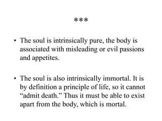***
• The soul is intrinsically pure, the body is
associated with misleading or evil passions
and appetites.
• The soul is also intrinsically immortal. It is
by definition a principle of life, so it cannot
“admit death.” Thus it must be able to exist
apart from the body, which is mortal.
 