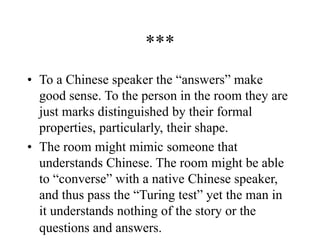 ***
• To a Chinese speaker the “answers” make
good sense. To the person in the room they are
just marks distinguished by their formal
properties, particularly, their shape.
• The room might mimic someone that
understands Chinese. The room might be able
to “converse” with a native Chinese speaker,
and thus pass the “Turing test” yet the man in
it understands nothing of the story or the
questions and answers.
 